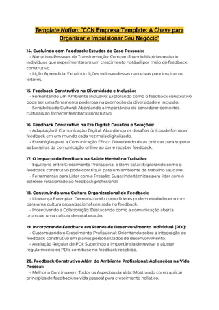 Template Notion: "CCN Empresa Template: A Chave para
Organizar e Impulsionar Seu Negócio"
14. Evoluindo com Feedback: Estudos de Caso Pessoais:
- Narrativas Pessoais de Transformação: Compartilhando histórias reais de
indivíduos que experimentaram um crescimento notável por meio do feedback
construtivo.
- Lição Aprendida: Extraindo lições valiosas dessas narrativas para inspirar os
leitores.
15. Feedback Construtivo na Diversidade e Inclusão:
- Fomentando um Ambiente Inclusivo: Explorando como o feedback construtivo
pode ser uma ferramenta poderosa na promoção da diversidade e inclusão.
- Sensibilidade Cultural: Abordando a importância de considerar contextos
culturais ao fornecer feedback construtivo.
16. Feedback Construtivo na Era Digital: Desafios e Soluções:
- Adaptação à Comunicação Digital: Abordando os desafios únicos de fornecer
feedback em um mundo cada vez mais digitalizado.
- Estratégias para a Comunicação Eficaz: Oferecendo dicas práticas para superar
as barreiras da comunicação online ao dar e receber feedback.
17. O Impacto do Feedback na Saúde Mental no Trabalho:
- Equilíbrio entre Crescimento Profissional e Bem-Estar: Explorando como o
feedback construtivo pode contribuir para um ambiente de trabalho saudável.
- Ferramentas para Lidar com a Pressão: Sugerindo técnicas para lidar com o
estresse relacionado ao feedback profissional.
18. Construindo uma Cultura Organizacional de Feedback:
- Liderança Exemplar: Demonstrando como líderes podem estabelecer o tom
para uma cultura organizacional centrada no feedback.
- Incentivando a Colaboração: Destacando como a comunicação aberta
promove uma cultura de colaboração.
19. Incorporando Feedback em Planos de Desenvolvimento Individual (PDI):
- Customizando o Crescimento Profissional: Orientando sobre a integração do
feedback construtivo em planos personalizados de desenvolvimento.
- Avaliação Regular de PDI: Sugerindo a importância de revisar e ajustar
regularmente os PDIs com base no feedback recebido.
20. Feedback Construtivo Além do Ambiente Profissional: Aplicações na Vida
Pessoal:
- Melhoria Contínua em Todos os Aspectos da Vida: Mostrando como aplicar
princípios de feedback na vida pessoal para crescimento holístico.
 