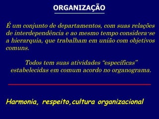 ORGANIZAÇÃO É um conjunto de departamentos, com suas relações de interdependência e ao mesmo tempo considera-se a hierarquia, que trabalham em união com objetivos comuns. Todos tem suas atividades “específicas” estabelecidas em comum acordo no organograma. Harmonia, respeito,cultura organizacional 