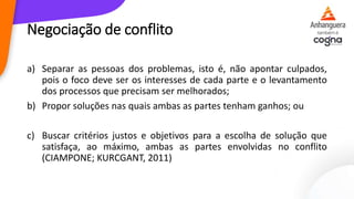 Negociação de conflito
a) Separar as pessoas dos problemas, isto é, não apontar culpados,
pois o foco deve ser os interesses de cada parte e o levantamento
dos processos que precisam ser melhorados;
b) Propor soluções nas quais ambas as partes tenham ganhos; ou
c) Buscar critérios justos e objetivos para a escolha de solução que
satisfaça, ao máximo, ambas as partes envolvidas no conflito
(CIAMPONE; KURCGANT, 2011)
 