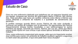 Estudo de Caso
Clara era uma enfermeira dedicada que trabalhava em um pequeno hospital com
sua equipe, composta por técnicas de enfermagem Maria e Patrícia. Nos últimos
dias, Clara percebeu que havia um conflito crescente entre Maria e Patrícia que
estava afetando o ambiente de trabalho e a qualidade do atendimento aos
pacientes.
O conflito começou quando Maria acusou Patrícia de não estar ajudando o
suficiente nas tarefas de cuidados com os pacientes. Ela argumentava que Patrícia
frequentemente deixava tarefas inacabadas, o que sobrecarregava os outros
membros da equipe, incluindo ela mesma. Patrícia, por sua vez, sentia que Maria
estava sendo injusta em suas críticas e que estava apenas tentando se destacar no
trabalho.
Clara, como enfermeira responsável pela equipe, sabia que era importante resolver
esse conflito para manter um ambiente de trabalho saudável e garantir a segurança
e o bem-estar dos pacientes. O que clara pode fazer nessa situação?
 
