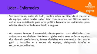 Líder - Enfermeiro
• Ser enfermeiro, antes de tudo, implica saber ser líder de si mesmo e
da equipe, saber cuidar, saber lidar com pessoas, ser ético e, assim,
voltar sua assistência para uma prática baseada em evidências para
ofertar atendimento humanizado e seguro.
• Ao mesmo tempo, é necessário desempenhar suas atividades com
autonomia, estabelecer fronteiras rígidas entre suas ações e aquelas
dos demais profissionais, tomar decisões em momentos de risco e
gerir o trabalho e a rotina da equipe, delegando tarefas e
reconhecendo limites.
 