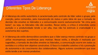  A liderança do estilo autoritário é caracterizada pelo controle do líder sobre o grupo, pela
coerção, pelos comandos, pela manutenção do status e pela ideia de que a tomada de
decisão não envolve os liderados e a comunicação ocorre exclusivamente “de cima para
baixo”, ou seja, os liderados não são ouvidos. Nesse estilo, a crítica é entendida como
punição e a produtividade tende a ser alta, mas não há estímulo à criatividade e a
autonomia dos sujeitos.
 A liderança do estilo democrático considera que o líder exerça menos controle no grupo e
utilize recompensas econômicas para motivar. Nesse estilo, a direção é realizada por
sugestões, a tomada de decisões envolve os liderados, a comunicação ocorre em todos os
sentidos e a crítica tem objetivo construtivo. O foco é o trabalho coletivo e há a promoção
da autonomia e do crescimento dos colaboradores. Alguns autores consideram que esse
estilo tende a ser menos produtivo.
Diferentes Tipos De Liderança
 