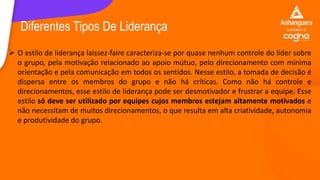  O estilo de liderança laissez-faire caracteriza-se por quase nenhum controle do líder sobre
o grupo, pela motivação relacionado ao apoio mútuo, pelo direcionamento com mínima
orientação e pela comunicação em todos os sentidos. Nesse estilo, a tomada de decisão é
dispersa entre os membros do grupo e não há críticas. Como não há controle e
direcionamentos, esse estilo de liderança pode ser desmotivador e frustrar a equipe. Esse
estilo só deve ser utilizado por equipes cujos membros estejam altamente motivados e
não necessitam de muitos direcionamentos, o que resulta em alta criatividade, autonomia
e produtividade do grupo.
Diferentes Tipos De Liderança
 