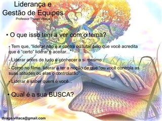 Liderança e
Gestão de Equipes
       Professor Thiago Villaça




  • O que isso tem a ver com o tema?
   - Tem que, “liderar não é ir contra ou lutar pelo que você acredita
   que é “certo” liderar é aceitar...”
   - Liderar antes de tudo é conhecer a si mesmo
   - Como no filme, liderar é ter a noção de que “ou você controla as
   suas atitudes ou elas o controlarão”
   - Liderar é saber quem é você...


   • Qual é a sua BUSCA?


thiago.villaca@gmail.com
 
