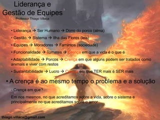 Liderança e
Gestão de Equipes
       Professor Thiago Villaça


     • Liderança  Ser Humano  Dono do porco (alma)
     • Gestão  Sistema  Ilha das Flores (leis)
     • Equipes  Moradores  Famintos (sociedade)
     • Funcionalidade  Tomates  Crença em que a vida é o que é
     • Adaptabilidade  Porcos  Crença em que alguns podem ser tratados como
     animais e viver com restos
     • Sustentabilidade  Lucro  Crença em que TER mais é SER mais

  • A crença é ao mesmo tempo o problema e a solução
     - Crença em que?
     Em nos mesmos, no que acreditamos sobre a vida, sobre o sistema e
     principalmente no que acreditamos sobre o amor


thiago.villaca@gmail.com
 