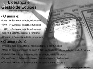 Liderança e
Gestão de Equipes
       Professor Thiago Villaça


• O amor é:
- Livre  Sustenta, adapta, e funciona
- Igual  Sustenta, adapta, e funciona
- Tudo  Sustenta, adapta, e funciona
- Ser  Sustenta, adapta, e funciona
- Seguro  Sustenta, adapta, e funciona

• O amor não é:
- Prisão  Não se Sustenta, não se adapta, e não funciona
- “Mais do que” ou “menos do que”  Não se Sustenta, não se adapta, e não funciona
- Indivisível  Não se Sustenta, não se adapta, e não funciona
- Ter ou Fazer  Não se Sustenta, não se adapta, e não funciona
- Ciumento  Não se Sustenta, não se adapta, e não funciona

                                                            thiago.villaca@gmail.com
 