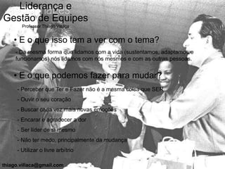 Liderança e
Gestão de Equipes
       Professor Thiago Villaça


    • E o que isso tem a ver com o tema?
     - Da mesma forma que lidamos com a vida (sustentamos, adaptamos e
     funcionamos) nós lidamos com nós mesmos e com as outras pessoas.


    • E o que podemos fazer para mudar?
     - Perceber que Ter e Fazer não é a mesma coisa que SER
     - Ouvir o seu coração
     - Buscar cada vez mais novas emoções
     - Encarar e agradecer a dor
     - Ser líder de si mesmo
     - Não ter medo, principalmente da mudança
     - Utilizar o livre arbítrio

thiago.villaca@gmail.com
 