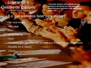 Liderança e                            “Uma das maiores dificuldades do ser
                                          humano é de deixar pra traz tudo que
Gestão de Equipes                         construiu para enfrentar tudo que ainda
       Professor Thiago Villaça           pode criar”


    • E o que podemos fazer para mudar?
     - Ser você mesmo
     - Não julgar
     - Errar
     - Arrepender-se
     - Ouvir
     - Questionar se o que você esta sentindo é uma causa do seu pensamento
     - Acreditar em si mesmo
     - Chorar
     - Vibrar
     - Apaixonar-se pela vida


thiago.villaca@gmail.com
 