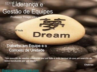 Liderança e
Gestão de Equipes
      Professor Thiago Villaça



           6ª Aula




   Trabalho em Equipe e o
    Conceito de Unidade

 “Um exercito de veados conduzido por um leão é mais terrível do que um exercito de
 leões conduzido por um veado”
                                                                           Chabrias

thiago.villaca@gmail.com
 