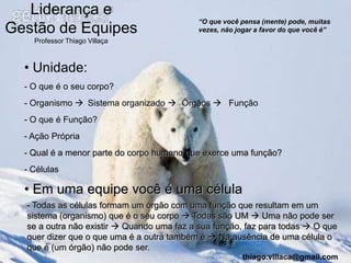 Liderança e
                                            “O que você pensa (mente) pode, muitas
Gestão de Equipes                           vezes, não jogar a favor do que você é”
    Professor Thiago Villaça



  • Unidade:
  - O que é o seu corpo?
  - Organismo  Sistema organizado  Órgãos  Função
  - O que é Função?
  - Ação Própria
  - Qual é a menor parte do corpo humano que exerce uma função?
  - Células

  • Em uma equipe você é uma célula
  - Todas as células formam um órgão com uma função que resultam em um
  sistema (organismo) que é o seu corpo  Todas são UM  Uma não pode ser
  se a outra não existir  Quando uma faz a sua função, faz para todas  O que
  quer dizer que o que uma é a outra também é  Na ausência de uma célula o
  que é (um órgão) não pode ser.
                                                         thiago.villaca@gmail.com
 