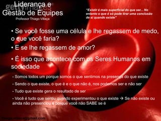 Liderança e
                                                 “Existir é mais superficial do que ser... No
Gestão de Equipes                                entanto o que é só pode tirar uma conclusão
                                                 de si quando existe”
       Professor Thiago Villaça



     • Se você fosse uma célula e lhe regassem de medo,
     o que você faria?
     • E se lhe regassem de amor?
     • É isso que acontece com os Seres Humanos em
     sociedade
     - Somos todos um porque somos o que sentimos na presença do que existe
     - Sendo o que existe, o que é e o que não é, nos podemos ser e não ser
     - Tudo que existe gera o resultado de ser
     - Você é tudo que sentiu quando experimentou o que existe  Se não existe ou
     ainda não presenciou é porque você não SABE se é


thiago.villaca@gmail.com
 