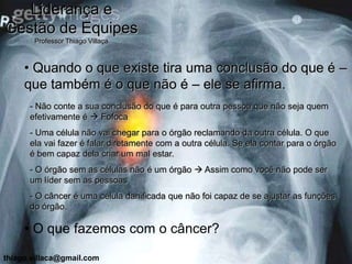 Liderança e
Gestão de Equipes
       Professor Thiago Villaça



     • Quando o que existe tira uma conclusão do que é –
     que também é o que não é – ele se afirma.
      - Não conte a sua conclusão do que é para outra pessoa que não seja quem
      efetivamente é  Fofoca
      - Uma célula não vai chegar para o órgão reclamando da outra célula. O que
      ela vai fazer é falar diretamente com a outra célula. Se ela contar para o órgão
      é bem capaz dela criar um mal estar.
      - O órgão sem as células não é um órgão  Assim como você não pode ser
      um líder sem as pessoas
      - O câncer é uma célula danificada que não foi capaz de se ajustar as funções
      do órgão.

     • O que fazemos com o câncer?

thiago.villaca@gmail.com
 