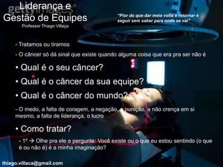 Liderança e
                                             “Pior do que dar meia volta e retornar é
Gestão de Equipes                            seguir sem saber para onde se vai”
       Professor Thiago Villaça



     - Tratamos ou tiramos
     - O câncer só dá sinal que existe quando alguma coisa que era pra ser não é

     • Qual é o seu câncer?
     • Qual é o câncer da sua equipe?
     • Qual é o câncer do mundo?
     - O medo, a falta de coragem, a negação, a punição, a não crença em si
     mesmo, a falta de liderança, o lucro

     • Como tratar?
      - 1º  Olhe pra ele e pergunte: Você existe ou o que eu estou sentindo (o que
      é ou não é) é a minha imaginação?

thiago.villaca@gmail.com
 