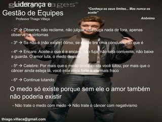Liderança e                                 “Conheça os seus limites... Mas nunca os
Gestão de Equipes                              aceite”

       Professor Thiago Villaça                                                  Anônimo


     - 2º  Observe, não reclame, não julgue, não ouça nada de fora, apenas
     observe os sintomas
     - 3º  Se não é (não existe) ótimo, se existe tire uma conclusão do que é

     - 4º  Encare: Aceite o que é e encare, não fuja, não seja conivente, não baixe
     a guarda. O amor luta, o medo desiste

     - 5º  Celebre: Por mais que o medo ainda exista você lutou, por mais que o
     câncer ainda esteja lá, você esta mais forte e ele mais fraco

     - 6º  Continue lutando

    O medo só existe porque sem ele o amor também
    não poderia existir
     - Não trate o medo com medo  Não trate o câncer com negativismo


thiago.villaca@gmail.com
 