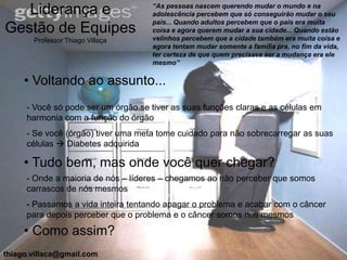 “As pessoas nascem querendo mudar o mundo e na
   Liderança e                      adolescência percebem que só conseguirão mudar o seu
                                    pais... Quando adultos percebem que o pais era muita
Gestão de Equipes                   coisa e agora querem mudar a sua cidade... Quando estão
       Professor Thiago Villaça     velinhos percebem que a cidade também era muita coisa e
                                    agora tentam mudar somente a família pra, no fim da vida,
                                    ter certeza de que quem precisava ser a mudança era ele
                                    mesmo”

     • Voltando ao assunto...
     - Você só pode ser um órgão se tiver as suas funções claras e as células em
     harmonia com a função do órgão
     - Se você (órgão) tiver uma meta tome cuidado para não sobrecarregar as suas
     células  Diabetes adquirida

     • Tudo bem, mas onde você quer chegar?
     - Onde a maioria de nós – líderes – chegamos ao não perceber que somos
     carrascos de nós mesmos
     - Passamos a vida inteira tentando apagar o problema e acabar com o câncer
     para depois perceber que o problema e o câncer somos nós mesmos

     • Como assim?
thiago.villaca@gmail.com
 