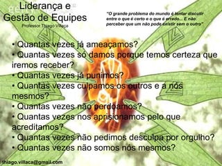 Liderança e
                                  “O grande problema do mundo é tentar discutir
Gestão de Equipes                 entre o que é certo e o que é errado... E não
                                  perceber que um não pode existir sem o outro”
       Professor Thiago Villaça



   • Quantas vezes já ameaçamos?
   • Quantas vezes só damos porque temos certeza que
   iremos receber?
   • Quantas vezes já punimos?
   • Quantas vezes culpamos os outros e a nós
   mesmos?
   • Quantas vezes não perdoamos?
   • Quantas vezes nos aprisionamos pelo que
   acreditamos?
   • Quantas vezes não pedimos desculpa por orgulho?
   • Quantas vezes não somos nós mesmos?
thiago.villaca@gmail.com
 