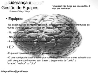Liderança e
                                              “A verdade não é algo que se acredita... É
Gestão de Equipes                             algo que se alcança”
       Professor Thiago Villaça



    • Equipes:
     - Na essência são conjuntos (células - pessoas) diferentes de construção de
     mundo (função) com uma coisa em comum (órgão): A emoção
     - No sentido mais puro você esta sempre lidando com emoções
     - Não existe separação entre vida pessoal e vida profissional
     - A emoção vai sempre estar presente

     • E?
     - E que é impossível você sentir pela outra pessoa
     - O que você pode fazer é sentir por você mesmo e aplicar a sua sabedoria a
     partir do que experimentou sem trazer o julgamento de “certo” e
     “errado”, “melhor” ou “pior”


thiago.villaca@gmail.com
 