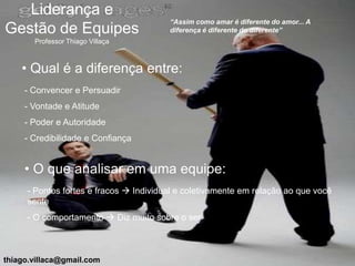 Liderança e
                                        “Assim como amar é diferente do amor... A
Gestão de Equipes                       diferença é diferente do diferente”
       Professor Thiago Villaça



    • Qual é a diferença entre:
     - Convencer e Persuadir
     - Vontade e Atitude
     - Poder e Autoridade
     - Credibilidade e Confiança


     • O que analisar em uma equipe:
     - Pontos fortes e fracos  Individual e coletivamente em relação ao que você
     sente
     - O comportamento  Diz muito sobre o ser



thiago.villaca@gmail.com
 