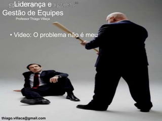 Liderança e
Gestão de Equipes
       Professor Thiago Villaça




    • Video: O problema não é meu




thiago.villaca@gmail.com
 