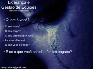 Liderança e
Gestão de Equipes
       Professor Thiago Villaça




  • Quem é você?
  - O seu nome?
  - O seu corpo?
  - O que dizem sobre você?
  - As suas atitudes?
  - O que você acredita?

  • E se o que você acredita for um engano?



thiago.villaca@gmail.com
 