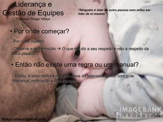 Liderança e
                                        “Ninguém é líder de outra pessoa sem antes ser
Gestão de Equipes                       líder de si mesmo”
       Professor Thiago Villaça



    • Por onde começar?
     - Por você mesmo
     - Observe a sua emoção  O que ela diz a seu respeito e não a respeito da
     outra pessoa

     • Então não existe uma regra ou um manual?
     - Existe, é uma mistura dos princípios do relacionamento, com o de
     liderança, motivação e das equipes




thiago.villaca@gmail.com
 