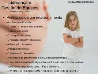 Liderança e                                              thiago.villaca@gmail.com


Gestão de Equipes
     Professor Thiago Villaça


• Princípios de um relacionamento
  - A cobrança não existe
  - O “certo” e “errado” não existem
  - O ciúme não existe
  - O “ter que” não existe
  - O “agradar alguém” não existe
  - A decepção não existe
  - A traição não existe
  - O julgamento não existe
  - A felicidade do próximo não é de sua responsabilidade
  - O seu sentimento lhe diz algo sobre você e não sobre a outra pessoa
  - Você não faz nada pelo outro... Faz a si mesmo...
  - O PRIMEIRO RELACIONAMENTO DEVE SER COM O SEU “EU”
 