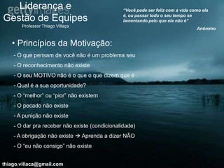 Liderança e                                  “Você pode ser feliz com a vida como ela
                                                é, ou passar todo o seu tempo se
Gestão de Equipes                               lamentando pelo que ela não é”
       Professor Thiago Villaça
                                                                                  Anônimo


   • Princípios da Motivação:
    - O que pensam de você não é um problema seu
    - O reconhecimento não existe
    - O seu MOTIVO não é o que o que dizem que é
    - Qual é a sua oportunidade?
    - O “melhor” ou “pior” não existem
    - O pecado não existe
    - A punição não existe
    - O dar pra receber não existe (condicionalidade)
    - A obrigação não existe  Aprenda a dizer NÃO
    - O “eu não consigo” não existe


thiago.villaca@gmail.com
 