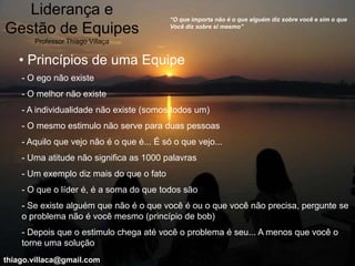 Liderança e                             “O que importa não é o que alguém diz sobre você e sim o que

Gestão de Equipes                          Você diz sobre si mesmo”

       Professor Thiago Villaça


   • Princípios de uma Equipe
    - O ego não existe
    - O melhor não existe
    - A individualidade não existe (somos todos um)
    - O mesmo estimulo não serve para duas pessoas
    - Aquilo que vejo não é o que é... É só o que vejo...
    - Uma atitude não significa as 1000 palavras
    - Um exemplo diz mais do que o fato
    - O que o líder é, é a soma do que todos são
    - Se existe alguém que não é o que você é ou o que você não precisa, pergunte se
    o problema não é você mesmo (princípio de bob)
    - Depois que o estimulo chega até você o problema é seu... A menos que você o
    torne uma solução
thiago.villaca@gmail.com
 
