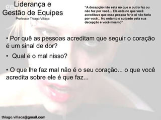 Liderança e                    “A decepção não esta no que o outro fez ou
                                  não fez por você... Ela esta no que você
Gestão de Equipes                 acreditava que essa pessoa faria oi não faria
       Professor Thiago Villaça   por você... No entanto o culpado pela sua
                                  decepção é você mesmo”




  • Por quê as pessoas acreditam que seguir o coração
  é um sinal de dor?
  • Qual é o mal nisso?

  • O que lhe faz mal não é o seu coração... o que você
  acredita sobre ele é que faz...




thiago.villaca@gmail.com
 