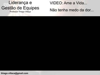 Liderança e                    VIDEO: Ame a Vida...
Gestão de Equipes                 Não tenha medo da dor...
       Professor Thiago Villaça




thiago.villaca@gmail.com
 