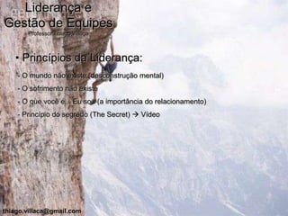 Liderança e
Gestão de Equipes
       Professor Thiago Villaça



   • Princípios da Liderança:
    - O mundo não existe (desconstrução mental)
    - O sofrimento não existe
    - O que você é... Eu sou (a importância do relacionamento)
    - Princípio do segredo (The Secret)  Vídeo




thiago.villaca@gmail.com
 