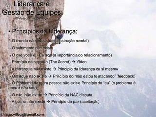 Liderança e
Gestão de Equipes
       Professor Thiago Villaça



   • Princípios da Liderança:
    - O mundo não existe (desconstrução mental)
    - O sofrimento não existe
    - O que você é... Eu sou (a importância do relacionamento)
    - Princípio do segredo (The Secret)  Vídeo
    - A hierarquia não existe  Princípio da liderança de si mesmo
    - O ataque não existe  Princípio do “não estou te atacando” (feedback)
    - O Problema da outra pessoa não existe Princípio do “eu” (o problema é
    meu e não seu)
    - O não, não existe  Princípio da NÃO disputa
    - A guerra não existe  Princípio da paz (aceitação)


thiago.villaca@gmail.com
 