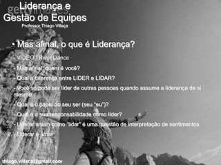 Liderança e
Gestão de Equipes
       Professor Thiago Villaça



   • Mas afinal, o que é Liderança?
    - VIDEO: River Dance
    - Mas afinal, quem é você?
    - Qual a diferença entre LIDER e LIDAR?
    - Você só pode ser líder de outras pessoas quando assume a liderança de si
    mesmo
    - Qual é o papel do seu ser (seu “eu”)?
    - Qual é a sua responsabilidade como líder?
    - Liderar assim como “lidar” é uma questão de interpretação de sentimentos
    - Liderar é amar



thiago.villaca@gmail.com
 