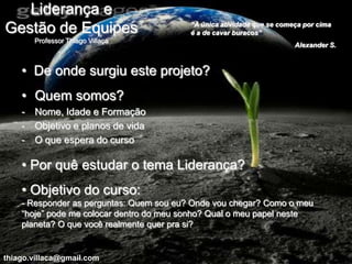 Liderança e
                                          “A única atividade que se começa por cima
Gestão de Equipes                         é a de cavar buracos”
        Professor Thiago Villaça
                                                                        Alexander S.



    • De onde surgiu este projeto?
    • Quem somos?
    -   Nome, Idade e Formação
    -   Objetivo e planos de vida
    -   O que espera do curso

    • Por quê estudar o tema Liderança?
    • Objetivo do curso:
    - Responder as perguntas: Quem sou eu? Onde vou chegar? Como o meu
    “hoje” pode me colocar dentro do meu sonho? Qual o meu papel neste
    planeta? O que você realmente quer pra si?


thiago.villaca@gmail.com
 