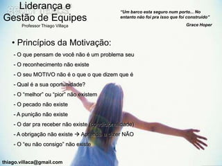 Liderança e                                 “Um barco esta seguro num porto... No
Gestão de Equipes                              entanto não foi pra isso que foi construído”

       Professor Thiago Villaça                                                Grace Hoper



   • Princípios da Motivação:
    - O que pensam de você não é um problema seu
    - O reconhecimento não existe
    - O seu MOTIVO não é o que o que dizem que é
    - Qual é a sua oportunidade?
    - O “melhor” ou “pior” não existem
    - O pecado não existe
    - A punição não existe
    - O dar pra receber não existe (condicionalidade)
    - A obrigação não existe  Aprenda a dizer NÃO
    - O “eu não consigo” não existe


thiago.villaca@gmail.com
 