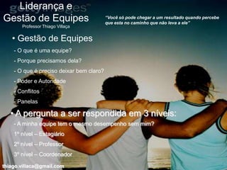 Liderança e
Gestão de Equipes                         “Você só pode chegar a um resultado quando percebe
                                          que esta no caminho que não leva a ele”
       Professor Thiago Villaça


   • Gestão de Equipes
    - O que é uma equipe?
    - Porque precisamos dela?
    - O que é preciso deixar bem claro?
    - Poder e Autoridade
    - Conflitos
    - Panelas

   • A pergunta a ser respondida em 3 níveis:
    - A minha equipe tem o mesmo desempenho sem mim?
    1º nível – Estagiário
    2º nível – Professor
    3º nível – Coordenador

thiago.villaca@gmail.com
 