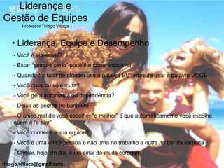 Liderança e
Gestão de Equipes
       Professor Thiago Villaça



   • Liderança, Equipe e Desempenho
    - Você é acessível?
    - Estar “sempre certo” pode lhe tornar intocável
    - Quando for falar de alguém use a palavra EU antes de usar a palavra VOCÊ
    - Você ouve ou só escuta?
    - Você gera autonomia ou dependência?
    - Deixe as pedras no banheiro
    - O único mal de você escolher “o melhor” é que automaticamente você escolhe
    quem é “o pior”
    - Você conhece a sua equipe?
    - Você é uma única pessoa e não uma no trabalho e outra no bar da esquina
    - Chorar, hoje em dia, é um sinal de muita coragem

thiago.villaca@gmail.com
 