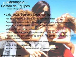 Liderança e
Gestão de Equipes
       Professor Thiago Villaça



   • Liderança, Equipe e Desempenho
    - Não deixe o tema ou o assunto escorrer pelos seus dedos
    - Responda a pergunta e não o que você acha que alguém quer saber com ela
    - Seja IMPLACÁVEL, mas não esqueça de SER HUMANO
    - Você não “dá esporro” ou você orienta?
    - Torne a sua irritação em algo que possa APROXIMAR você das pessoas
    - Ninguém faz algo pela empresa, faz por si mesmo quando se sente bem ao lado
    de quem comanda a empresa
    - Qual sentimento você desperta na equipe? amor ou medo?
    - Qual é o clima que prevalece?
    - As vezes “ter mais um” pode não significar “estar em vantagem”


thiago.villaca@gmail.com
 