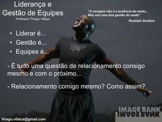 Liderança e
                                  “A coragem não é a ausência do medo...
Gestão de Equipes                 Mas sim uma boa gestão do medo”
       Professor Thiago Villaça
                                                           Rudolph Giulliani



    • Liderar é...
    • Gestão é...
    • Equipes é...

   - É tudo uma questão de relacionamento consigo
   mesmo e com o próximo...

   - Relacionamento comigo mesmo? Como assim?




thiago.villaca@gmail.com
 