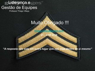Liderança e
Gestão de Equipes
    Professor Thiago Villaça




                               Muito Obrigado !!!
                                thiago.villaca@gmail.com
                                     21 – 9705 4738




“A resposta não esta em outro lugar que não seja dentro de si mesmo”
 