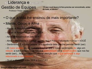 Liderança e
Gestão de Equipes                       “O que você busca lá fora precisa ser encontrado, antes
                                        de tudo, ai dentro”
       Professor Thiago Villaça



  • O que a vida lhe ensinou de mais importante?
  • Mente, Corpo e Alma
    - Mente  Responsável pelo TER
    - Corpo  Responsável pelo FAZER
    - Alma  Responsável pelo SER
    - Alma = Sentimento = Coração = Seu “eu” = Paz = Felicidade = Deus = VOCÊ
    - Sentimento: É a outra pessoa ou a ausência dela que lhe permite sentir (ser)
    - O maior engano do ser humano é achar que o nosso sentimento diz algo em
    relação a outra pessoa... De fato é a outra pessoa ou a ausência dela que nos faz
    sentir (ser)... Mas precisamos prestar atenção que o que sentimos é algo
    relacionado a nós mesmos...
    - Qual a diferença entre SER e EXISTIR?


thiago.villaca@gmail.com
 
