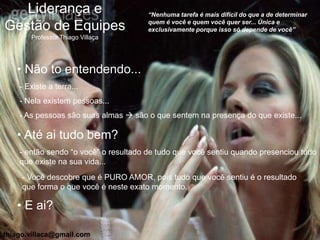 Liderança e                         “Nenhuma tarefa é mais difícil do que a de determinar
                                       quem é você e quem você quer ser... Única e
Gestão de Equipes                      exclusivamente porque isso só depende de você”
       Professor Thiago Villaça




   • Não to entendendo...
    - Existe a terra...
    - Nela existem pessoas...
    - As pessoas são suas almas  são o que sentem na presença do que existe...

   • Até ai tudo bem?
    - então sendo “o você” o resultado de tudo que você sentiu quando presenciou tudo
    que existe na sua vida...
     - Você descobre que é PURO AMOR, pois tudo que você sentiu é o resultado
     que forma o que você é neste exato momento.

   • E ai?

thiago.villaca@gmail.com
 