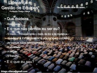 Liderança e
Gestão de Equipes                               “Se não doesse seria um teatro...”

       Professor Thiago Villaça



   • Que doideira...
    - Exatamente...

   • E o que não permite eu ser eu?
    - O medo... Principalmente o medo da dor e da mudança...
    - O sistema  EXTREMAMENTE VOLTADO AO LUCRO
    - As crenças sobre relacionamentos
    - A sociedade
    - A religião
    - O trabalho

   • E o que eu sou?

thiago.villaca@gmail.com
 