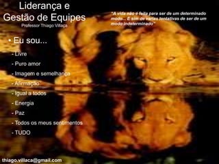 Liderança e
                                  “A vida não é feita para ser de um determinado
Gestão de Equipes                 modo... E sim de varias tentativas de ser de um
                                  modo indeterminado”
       Professor Thiago Villaça


  • Eu sou...
   - Livre
   - Puro amor
   - Imagem e semelhança
   - Afirmação
   - Igual a todos
   - Energia
   - Paz
   - Todos os meus sentimentos
   - TUDO




thiago.villaca@gmail.com
 
