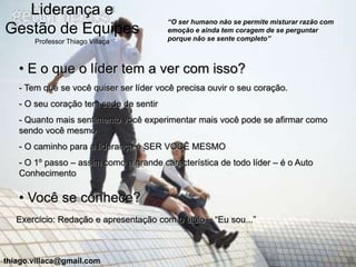 Liderança e
                                        “O ser humano não se permite misturar razão com
Gestão de Equipes                       emoção e ainda tem coragem de se perguntar
                                        porque não se sente completo”
       Professor Thiago Villaça



   • E o que o líder tem a ver com isso?
   - Tem que se você quiser ser líder você precisa ouvir o seu coração.
   - O seu coração tem sede de sentir
   - Quanto mais sentimento você experimentar mais você pode se afirmar como
   sendo você mesmo
   - O caminho para a liderança é SER VOCÊ MESMO
   - O 1º passo – assim como a grande característica de todo líder – é o Auto
   Conhecimento

   • Você se conhece?
   Exercício: Redação e apresentação com o titulo – “Eu sou...”



thiago.villaca@gmail.com
 