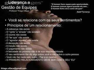 Liderança e                               “O homem fraco espera pela oportunidade...
                                             O homem comum agarra quando ela vem...
Gestão de Equipes                            O homem forte cria-a como ele quer”
       Professor Thiago Villaça
                                                                         Adolf Torneros



   • Você se relaciona com os seus sentimentos?
   • Princípios de um relacionamento:
   - A cobrança não existe
   - O “certo” e “errado” não existem
   - O ciúme não existe
   - O “ter que” não existe
   - O “agradar alguém” não existe
   - A decepção não existe
   - A traição não existe
   - O julgamento não existe
   - A felicidade do próximo não é de sua responsabilidade
   - O seu sentimento lhe diz algo sobre você e não sobre a outra pessoa
   - Você não faz nada pelo outro... Faz a si mesmo...
   - O PRIMEIRO RELACIONAMENTO DEVE SER COM O SEU “EU”


thiago.villaca@gmail.com
 