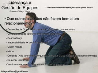 Liderança e
Gestão de Equipes                       “Todo relacionamento serve para dizer quem você é”

       Professor Thiago Villaça



   • Que outros aspectos não fazem bem a um
   relacionamento?
    - Dependência (Você é tudo pra mim... É a razão do meu viver)
    - Condicionalidade (Só faço isso porque ele(a) faz)
    - Desconfiança
    - Inacessibilidade  Você é acessível?
    - Quem manda
    - Medo
    - Omissão (Não vou contar porque se eu contar ele(a) vai ficar chateado(a) comigo)
    - Se achar intocável
    - Vestir a armadura  De quem você quer se proteger?

thiago.villaca@gmail.com
 