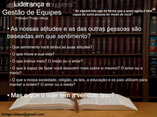 Liderança e
                                        “ Se alguém não age da forma que o amor agiria é bem
Gestão de Equipes                       capaz da outra pessoa ter medo de você”
       Professor Thiago Villaça


   • As nossas atitudes e as das outras pessoas são
   baseadas em que sentimento?
    - Que sentimento você atribui as suas atitudes?
    - O que move a sua vida?
    - O que motiva mais? O medo ou o amor?
    - O que é capaz de fazer você descobrir mais sobre si mesmo? O amor ou o
    medo?
    - O que a nossa sociedade, religião, as leis, a educação e os pais utilizam para
    manter a ordem? O amor ou o medo?

   • Mas o que o líder tem a ver com isso?


thiago.villaca@gmail.com
 