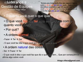 Liderança e                          “Existe uma linha muito fina que separa o que o
                                        outro é, faz e tem pra ou por você... Cabe a você
Gestão de Equipes                       identificar esta linha e agir de acordo com o que
                                        você é, faz e tem, pra si mesmo, na presença de
      Professor Thiago Villaça
                                        quem fez algo pra ou por você...”


 • O quanto você quer o que quer?
 • O que você faz pra ter esta em sintonia com o
 quanto você quer?
 • Por quê?
 • A ordem normal das coisas:
 - Fazer  Ter  Ser
 - O que você faz dita o que você tem que diz quem é você

 • A ordem natural das coisas:
- Ser  Fazer  Ter
- O que você é dita o que você faz que diz o que você tem... Que por conseqüência
afirma algo sobre você
                                                              thiago.villaca@gmail.com
 