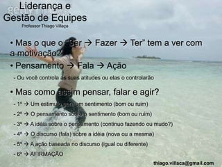Liderança e
Gestão de Equipes
     Professor Thiago Villaça



 • Mas o que o “Ser  Fazer  Ter” tem a ver com
 a motivação?
 • Pensamento  Fala  Ação
  - Ou você controla as suas atitudes ou elas o controlarão

 • Mas como assim pensar, falar e agir?
  - 1º  Um estimulo gera um sentimento (bom ou ruim)
  - 2º  O pensamento sobre o sentimento (bom ou ruim)
  - 3º  A idéia sobre o pensamento (continuo fazendo ou mudo?)
  - 4º  O discurso (fala) sobre a idéia (nova ou a mesma)
  - 5º  A ação baseada no discurso (igual ou diferente)
  - 6º  AFIRMAÇÃO
                                                           thiago.villaca@gmail.com
 